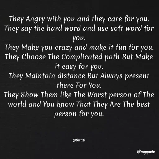 Quote by Swati Senapati - They Angry with you and they care for you.
They say the hard word and use soft word for you.
They Make you crazy and make it fun for you.
They Choose The Complicated path But Make it easy for you.
They Maintain distance But Always present there For You.
They Show Them like The Worst person of The world and You know That They Are The best person for you.



@Swati - Made using Quotes Creator App, Post Maker App