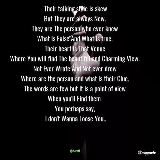 Quote by Swati Senapati -  Their talking style is skew
But They are always New.
They are The person who ever knew
What is False And What is true.
Their heart is That Venue
Where You will find The beautiful and Charming View.
Not Ever Wrote And Not ever drew
Where are the person and what is their Clue.
The words are few but It is a point of view
When you'll Find them 
You perhaps say,
 I don't Wanna Loose You..

 

@Swati - Made using Quotes Creator App, Post Maker App