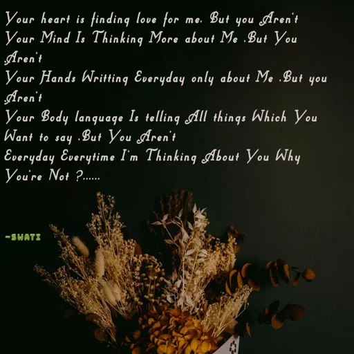 Quote by Swati Senapati - Your heart is finding love for me, But you Aren't
Your Mind Is Thinking More about Me ,But You Aren't
Your Hands Writting Everyday only about Me ,But you Aren't
Your Body language Is telling All things Which You Want to say ,But You Aren't
Everyday Everytime I'm Thinking About You Why You're Not ?......



~Swati - Made using Quotes Creator App, Post Maker App