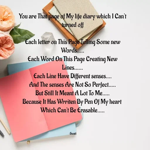 Quote by Swati Senapati - You are That page of My life diary which I Can't turned off

Each letter on This Page Telling Some new Words.....
Each Word On This Page Creating New Lines......
Each Line Have Different senses....
And The senses Are Not So Perfect.....
But Still It Meant A Lot To Me.....
Because It Has Wrriten By Pen Of My heart 
Which Can't Be Erasable.....



~Swati - Made using Quotes Creator App, Post Maker App