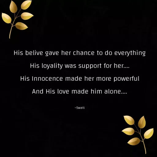Quote by Swati Senapati - His belive gave her chance to do everything
His loyality was support for her....
His Innocence made her more powerful
And His love made him alone....

~Swati - Made using Quotes Creator App, Post Maker App