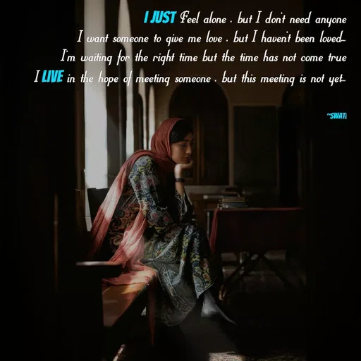 Quote by Swati Senapati -  I just Feel alone , but I don't need anyone
I want someone to give me love , but I haven't been loved...
I'm waiting for the right time but the time has not come true
I live in the hope of meeting someone , but this meeting is not yet...


~Swati - Made using Quotes Creator App, Post Maker App