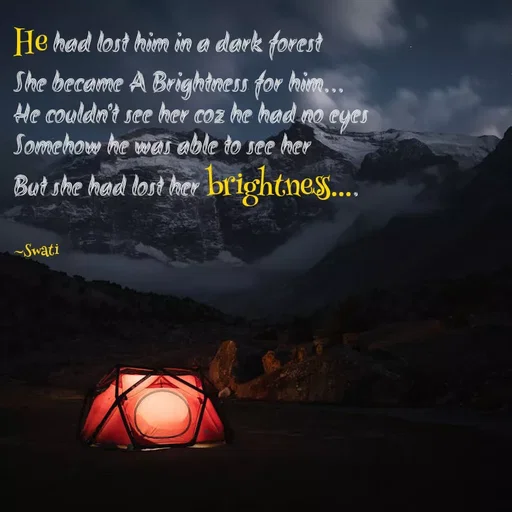 Quote by Swati Senapati - He had lost him in a dark forest
She became A Brightness for him...
He couldn't see her coz he had no eyes
Somehow he was able to see her
But she had lost her brightness....

~Swati - Made using Quotes Creator App, Post Maker App