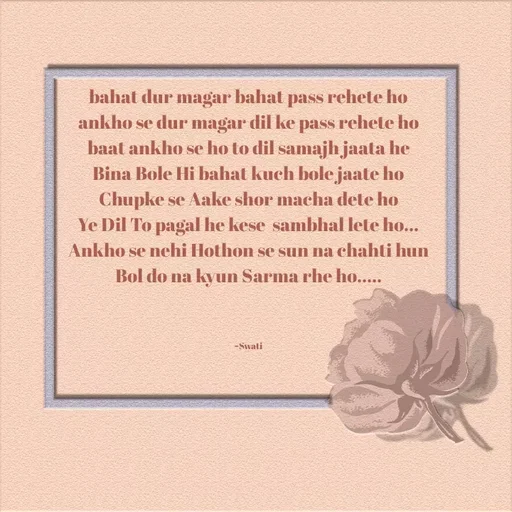 Quote by Swati Senapati - bahat dur magar bahat pass rehete ho
ankho se dur magar dil ke pass rehete ho
baat ankho se ho to dil samajh jaata he
Bina Bole Hi bahat kuch bole jaate ho
Chupke se Aake shor macha dete ho
Ye Dil To pagal he kese  sambhal lete ho...
Ankho se nehi Hothon se sun na chahti hun
Bol do na kyun Sarma rhe ho.....



~Swati - Made using Quotes Creator App, Post Maker App