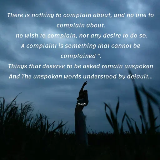 Quote by Swati Senapati - There is nothing to complain about, and no one to complain about.
 no wish to complain, nor any desire to do so.
A complaint is something that cannot be complained ".
Things that deserve to be asked remain unspoken
And The unspoken words understood by default...



~Swati - Made using Quotes Creator App, Post Maker App