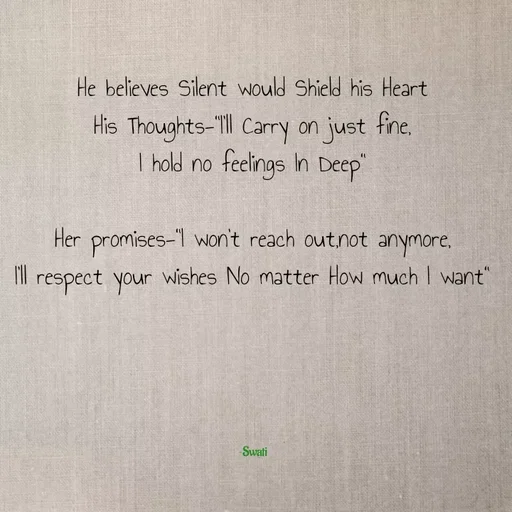 Quote by Swati Senapati - He believes Silent would Shield his Heart
His Thoughts-"I'll Carry on just fine,
I hold no feelings In Deep"

Her promises-"I won't reach out,not anymore,
I'll respect your wishes No matter How much I want"





~Swati - Made using Quotes Creator App, Post Maker App