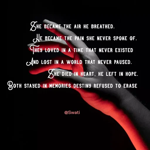 Quote by Swati Senapati - She became the air he breathed.
           He became the pain she never spoke of.
        They loved in a time that never existed
      And lost in a world that never paused.
                  She died in heart, he left in hope. Both stayed in memories destiny refused to erase
                                       

@Swati - Made using Quotes Creator App, Post Maker App