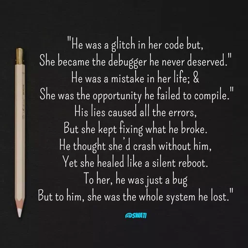 Quote by Swati Senapati - "He was a glitch in her code but,
She became the debugger he never deserved."
He was a mistake in her life; &
 She was the opportunity he failed to compile."
His lies caused all the errors,
But she kept fixing what he broke.
He thought she’d crash without him,
Yet she healed like a silent reboot.
To her, he was just a bug
But to him, she was the whole system he lost."

@swati - Made using Quotes Creator App, Post Maker App