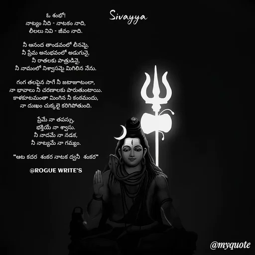 Quote by Loka Rogue - ఓ శంభో!
నాట్యం నీది – నాటకం నాది,
లీలలు నివి – జీవం నాది.

నీ ఆనంద తాండవంలో లీనమై,
నీ ప్రేమ అనుభవంలో అడుగునై,
నీ రాతలకు పాత్రుడినై,
నీ నామంలో నిశ్వాసమై మిగిలిన నేను.

గంగ తలపైన సాగే నీ జటాజూటంలా,
నా భావాలు నీ చరణాలకు పారుతుంటాయి.
కాళకూటమంతా మింగిన నీ కంఠమందు,
నా దుఃఖం చుక్కలై కరిగిపోతుంది.

ప్రేమే నా తపస్సు,
భక్తియే నా శ్వాసు.
నీ నాదమే నా నడక,
నీ నాట్యమే నా గమ్యం.

"ఆట కదర  శంకర నాటక ద్వనీ  శంకర"

@ROGUE WRITE'S

 - Made using Quotes Creator App, Post Maker App