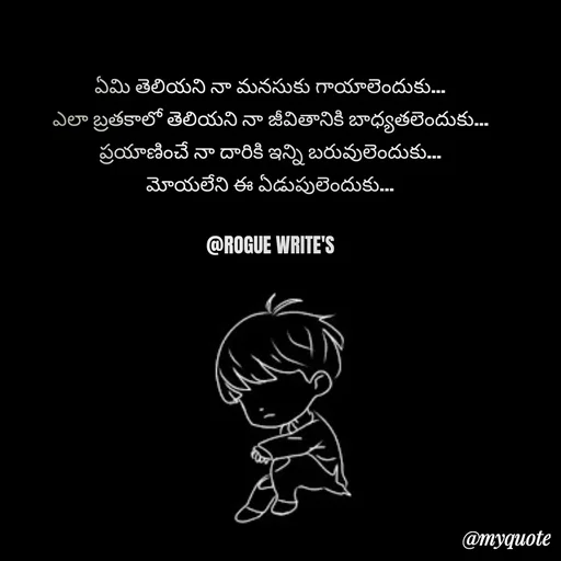Quote by Loka Rogue - ఏమి తెలియని నా మనసుకు గాయాలెందుకు…
ఎలా బ్రతకాలో తెలియని నా జీవితానికి బాధ్యతలెందుకు…
ప్రయాణించే నా దారికి ఇన్ని బరువులెందుకు…
మోయలేని ఈ ఏడుపులెందుకు…

@ROGUE WRITE'S - Made using Quotes Creator App, Post Maker App