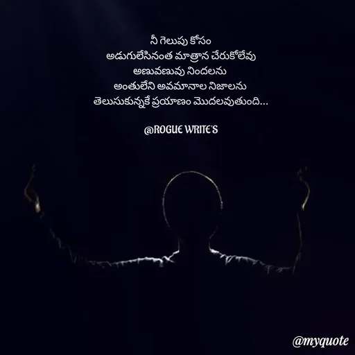Quote by Loka Rogue - నీ గెలుపు కోసం
అడుగులేసినంత మాత్రాన చేరుకోలేవు
అణువణువు నిందలను 
అంతులేని అవమానాల నిజాలను 
తెలుసుకున్నకే ప్రయాణం మొదలవుతుంది...

@ROGUE WRITE'S - Made using Quotes Creator App, Post Maker App