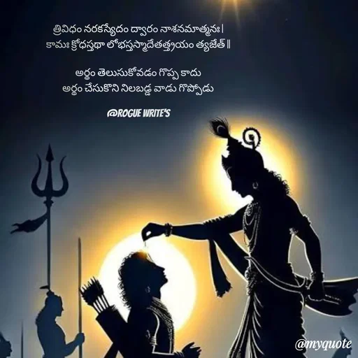 Quote by Loka Rogue - 
త్రివిధం నరకస్యేదం ద్వారం నాశనమాత్మనః |
కామః క్రోధస్తథా లోభస్తస్మాదేతత్త్రయం త్యజేత్ ||
 
అర్థం తెలుసుకోవడం గొప్ప కాదు
అర్థం చేసుకొని నిలబడ్డ వాడు గొప్పోడు

@ROGUE WRITE'S - Made using Quotes Creator App, Post Maker App