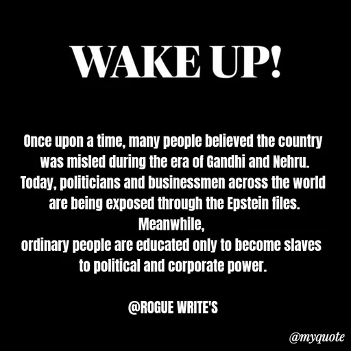 Quote by Loka Rogue - Once upon a time, many people believed the country
 was misled during the era of Gandhi and Nehru.
Today, politicians and businessmen across the world
 are being exposed through the Epstein files.
Meanwhile, 
ordinary people are educated only to become slaves 
to political and corporate power.

@ROGUE WRITE'S - Made using Quotes Creator App, Post Maker App