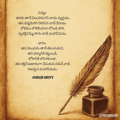 Quote by Loka Rogue - పద్యం 
 తనకు తానే విలువెరుగని వాడు వ్యర్థుడు,
తన ధర్మమెరిగి నిలిచిన వాడే ధీరుడు.
లోకము లొలికించినా లోబడి పోక,
స్వశక్తినమ్మి సాగు వాడే మహావీరుడు.

భావం 
తన విలువను తానే తెలుసుకుని,
తన ధర్మానికి కట్టుబడి,
లోకానికి లొంగకుండా,
తన శక్తినే ఆధారంగా చేసుకుని నడిచే వాడే
నిజమైన మహావీరుడు.

@ROGUE WRITE'S - Made using Quotes Creator App, Post Maker App