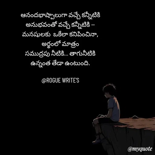 Quote by Loka Rogue - ఆనందభాష్పాలుగా వచ్చే కన్నీటికి
అనుభవంతో వచ్చే కన్నీటికి —
మనషులకు  ఒకేలా కనిపించినా,
అర్థంలో మాత్రం
సముద్రపు నీటికి… తాగునీటికి
ఉన్నంత తేడా ఉంటుంది.

@ROGUE WRITE'S
 - Made using Quotes Creator App, Post Maker App