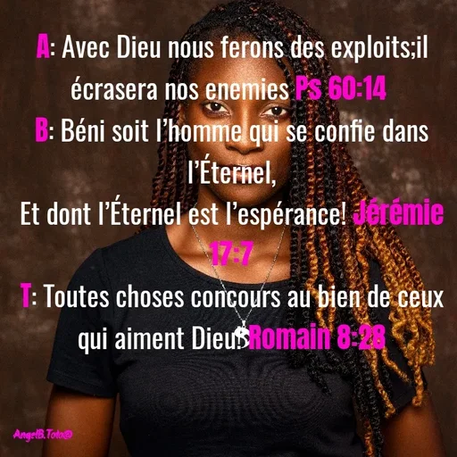 Quote by Angela.B Toto - A: Avec Dieu nous ferons des exploits;il écrasera nos enemies Ps 60:14 
B: Béni soit l’homme qui se confie dans l’Éternel,
Et dont l’Éternel est l’espérance! Jérémie 17:7
T: Toutes choses concours au bien de ceux qui aiment Dieu! Romain 8:28 - Made using Quotes Creator App, Post Maker App