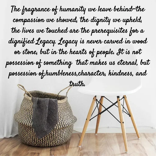 Quote by Tasneem Ara - The fragrance of humanity we leave behind—the compassion we showed, the dignity we upheld, the lives we touched are the prerequisites for a dignified Legacy. Legacy is never carved in wood or stone, but in the hearts of people. It is not possession of something  that makes us eternal, but possession of,humbleness,character, kindness, and truth.
 - Made using Quotes Creator App, Post Maker App