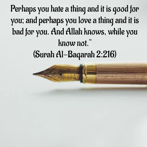 Quote by Tasneem Ara - Perhaps you hate a thing and it is good for you; and perhaps you love a thing and it is bad for you. And Allah knows, while you know not."
(Surah Al-Baqarah 2:216)
 - Made using Quotes Creator App, Post Maker App