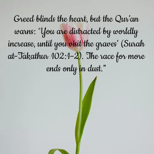 Quote by Tasneem Ara - Greed blinds the heart, but the Qur’an warns: ‘You are distracted by worldly increase, until you visit the graves’ (Surah at-Takathur 102:1–2). The race for more ends only in dust.”
 - Made using Quotes Creator App, Post Maker App