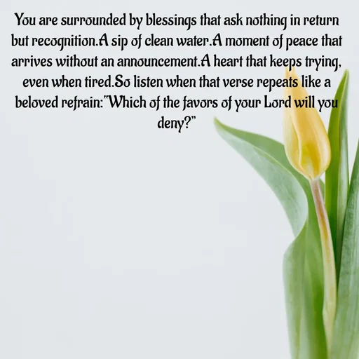 Quote by Tasneem Ara - You are surrounded by blessings that ask nothing in return
but recognition.A sip of clean water.A moment of peace that arrives without an announcement.A heart that keeps trying, even when tired.So listen when that verse repeats like a beloved refrain:“Which of the favors of your Lord will you deny?”
 - Made using Quotes Creator App, Post Maker App