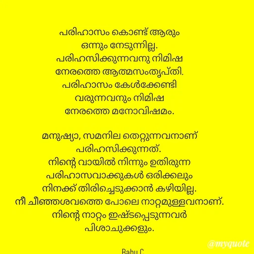 Quote by Babu C Anchal - പരിഹാസം കൊണ്ട് ആരും
ഒന്നും നേടുന്നില്ല.
പരിഹസിക്കുന്നവനു നിമിഷ
നേരത്തെ ആത്മസംതൃപ്തി.
പരിഹാസം കേൾക്കേണ്ടി
വരുന്നവനും നിമിഷ
നേരത്തെ മനോവിഷമം.

മനുഷ്യാ, സമനില തെറ്റുന്നവനാണ്
പരിഹസിക്കുന്നത്. 
നിന്റെ വായിൽ നിന്നും ഉതിരുന്ന
പരിഹാസവാക്കുകൾ ഒരിക്കലും
നിനക്ക് തിരിച്ചെടുക്കാൻ കഴിയില്ല.
നീ ചീഞ്ഞശവത്തെ പോലെ നാറ്റമുള്ളവനാണ്.
നിന്റെ നാറ്റം ഇഷ്ടപ്പെടുന്നവർ
പിശാചുക്കളും.

              Babu C - Made using Quotes Creator App, Post Maker App