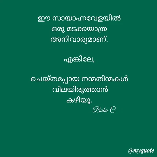 Quote by Babu C Anchal - ഈ സായാഹ്നവേളയിൽ
ഒരു മടക്കയാത്ര
അനിവാര്യമാണ്.

എങ്കിലേ,

ചെയ്തപ്പോയ നന്മതിന്മകൾ
 വിലയിരുത്താൻ
കഴിയൂ.
                          Babu Cnull - Made using Quotes Creator App, Post Maker App