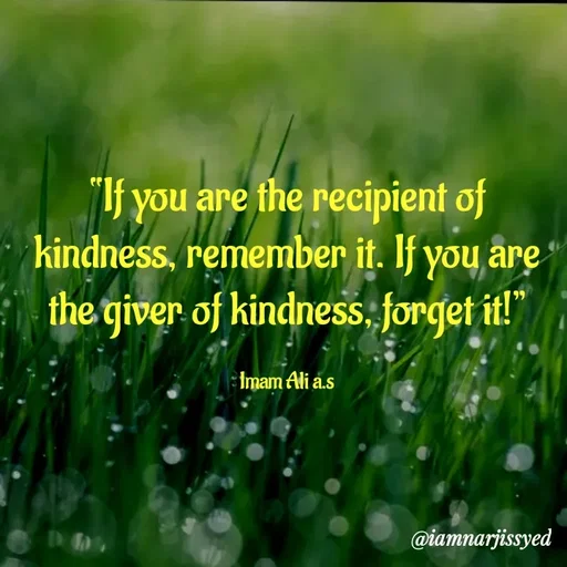 Quote by Narjis Syed - “If you are the recipient of kindness, remember it. If you are the giver of kindness, forget it!”

Imam Ali a.s - Made using Quotes Creator App, Post Maker App