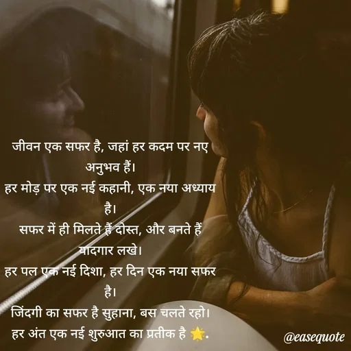 Quote by easeangel - जीवन एक सफर है, जहां हर कदम पर नए अनुभव हैं।
हर मोड़ पर एक नई कहानी, एक नया अध्याय है।
सफर में ही मिलते हैं दोस्त, और बनते हैं यादगार लखे।
हर पल एक नई दिशा, हर दिन एक नया सफर है।
जिंदगी का सफर है सुहाना, बस चलते रहो।
हर अंत एक नई शुरुआत का प्रतीक है 🌟. - Made using Quotes Creator App, Post Maker App