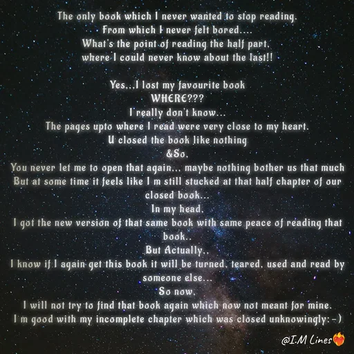 Quote by I.M ... - The only book which I never wanted to stop reading.
From which I never felt bored....
What's the point of reading the half part, 
where I could never know about the last!!

Yes,,,I lost my favourite book
WHERE???
I really don't know...
The pages upto where I read were very close to my heart.
U closed the book like nothing
&So,
You never let me to open that again,,, maybe nothing bother us that much
But at some time it feels like I m still stucked at that half chapter of our closed book...
In my head,
I got the new version of that same book with same peace of reading that book..
But Actually,,
I know if I again get this book it will be turned, teared, used and read by someone else...
So now,
I will not try to find that book again which now not meant for mine.
I m good with my incomplete chapter which was closed unknowingly:⁠-⁠) - Made using Quotes Creator App, Post Maker App