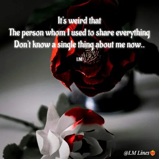 Quote by I.M ... - It's weird that
The person whom I used to share everything
Don't know a single thing about me now..

I.M - Made using Quotes Creator App, Post Maker App