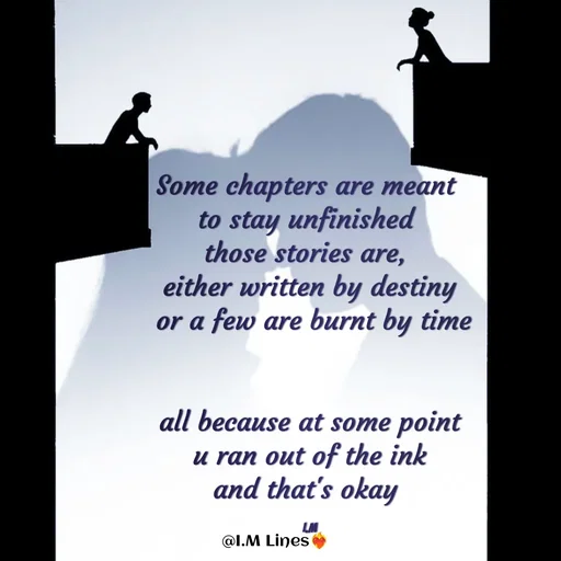 Quote by I.M ... - Some chapters are meant 
to stay unfinished 
those stories are, 
either written by destiny
 or a few are burnt by time

 
all because at some point
 u ran out of the ink 
and that's okay 

I.M - Made using Quotes Creator App, Post Maker App