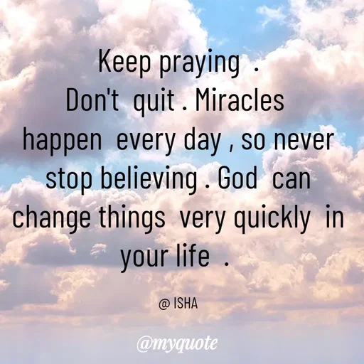 Quote by Isha Saini -  Keep praying  . 
Don't  quit . Miracles 
happen  every day , so never  stop believing . God  can  change things  very quickly  in your life  . 

@ ISHA - Made using Quotes Creator App, Post Maker App