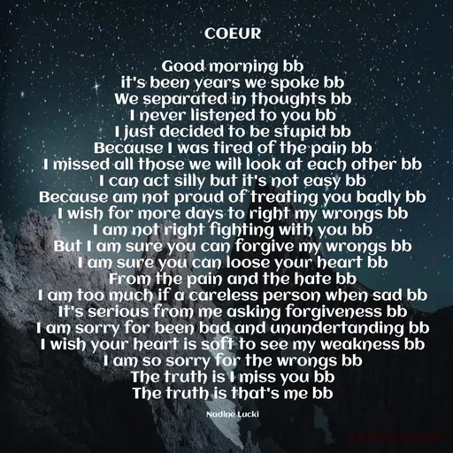 Quote by Nadine Nkeina - 
 COEUR 

Good morning bb
it's been years we spoke bb
We separated in thoughts bb
I never listened to you bb
I just decided to be stupid bb
Because I was tired of the pain bb
I missed all those we will look at each other bb
I can act silly but it's not easy bb
Because am not proud of treating you badly bb
I wish for more days to right my wrongs bb
I am not right fighting with you bb
But I am sure you can forgive my wrongs bb
I am sure you can loose your heart bb
From the pain and the hate bb
I am too much if a careless person when sad bb
It's serious from me asking forgiveness bb
I am sorry for been bad and unundertanding bb
I wish your heart is soft to see my weakness bb
I am so sorry for the wrongs bb
The truth is I miss you bb
The truth is that's me bb

Nadine Lucki - Made using Quotes Creator App, Post Maker App