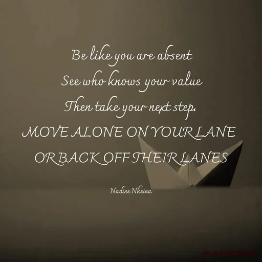 Quote by Nadine Nkeina - Be like you are absent
See who knows your value
Then take your next step.
MOVE ALONE ON YOUR LANE 
OR BACK OFF THEIR LANES

Nadine Nkeina - Made using Quotes Creator App, Post Maker App