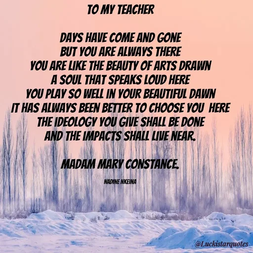 Quote by Nadine Nkeina - To my Teacher

Days have come and gone
But you are always there
you are like the beauty of arts drawn
A soul that speaks loud here
You play so well in your beautiful dawn
It has always been better to choose you  here
The ideology you give shall be done
And the impacts shall live near.

Madam Mary constance.

Nadine Nkeina - Made using Quotes Creator App, Post Maker App