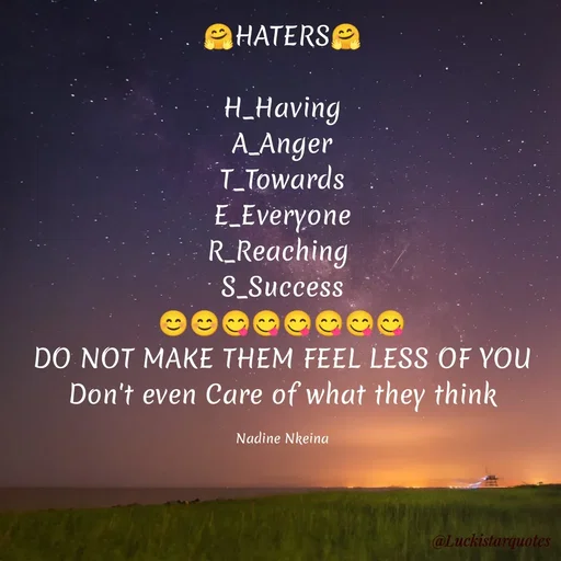 Quote by Nadine Nkeina - 🤗HATERS🤗

H_Having
A_Anger
T_Towards
E_Everyone
R_Reaching 
S_Success
😊😊😋😋😋😋😋😋
DO NOT MAKE THEM FEEL LESS OF YOU
Don't even Care of what they think

Nadine Nkeina - Made using Quotes Creator App, Post Maker App