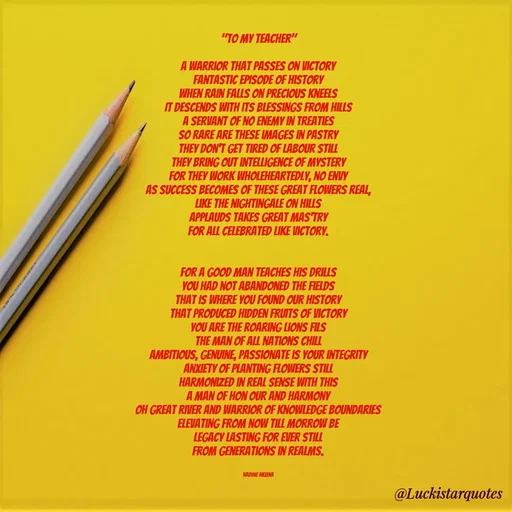 Quote by Nadine Nkeina - "To My Teacher"

A warrior that passes on victory
Fantastic episode of history
when rain falls on precious kneels
It descends with its blessings from hills
A servant of no enemy in treaties
So rare are these images in pastry
They don't get tired of labour still
They bring out intelligence of mystery
For they work wholeheartedly, no envy
As success becomes of these great flowers real,
Like the nightingale on hills
Applauds takes great mas'try
For all celebrated like victory.


For a good man teaches his drills
you had not abandoned the fields
That is where you found our history
That produced hidden fruits of victory
You are the roaring lions fils
The man of all nations chill
Ambitious, genuine, passionate is your integrity
Anxiety of planting flowers still
Harmonized in real sense with this
A man of hon our and harmony
Oh great river and warrior of knowledge boundaries
Elevating from now till morrow be
Legacy lasting for ever still
From generations in realms.


Nadine Nkeina - Made using Quotes Creator App, Post Maker App