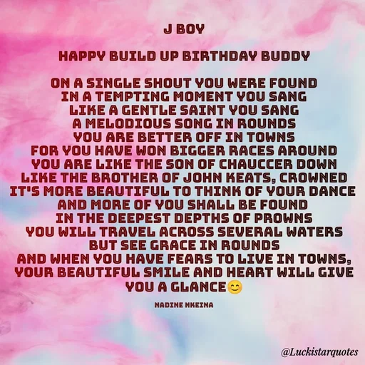 Quote by Nadine Nkeina - J Boy

Happy Build up birthday buddy

On a single shout you were found
In a tempting moment you sang
Like a gentle saint you sang
A melodious song in rounds
You are better off in towns
For you have won bigger races around
You are like the son of Chauccer down
Like the brother of John Keats, crowned
It's more beautiful to think of your dance 
And more of you shall be found 
In the deepest depths of prowns
You will travel across several waters but see grace in rounds
And when you have fears to live in towns,
Your beautiful smile and heart will give you a glance😊

Nadine Nkeina - Made using Quotes Creator App, Post Maker App