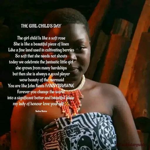 Quote by Nadine Nkeina - THE GIRL CHILD'S DAY

The girl child Is like a soft rose
She is like a beautiful piece of linen
Like a fine land used in cultivating berries
So soft that she needs not shouts
today we celebrate the fantastic little girl
she grows from many hardships
but then she is always a good player
 wow beauty of the mermaid
You are like John Keats FANNYBRAWNE
Forever you change the world 
into a significant better and beautiful place 
my lady of honour love yourself👯

Nadine Nkeina - Made using Quotes Creator App, Post Maker App