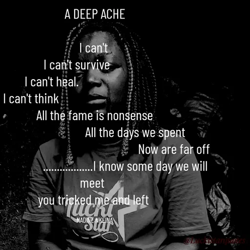 Quote by Nadine Nkeina - A DEEP ACHE

I can't 
I can't survive             
I can't heal.                               
I can't think                                              
All the fame is nonsense
                             All the days we spent
                                                          Now are far off 
                      ..................I know some day we will meet  
you tricked me and left 

NADINE NKEINA - Made using Quotes Creator App, Post Maker App