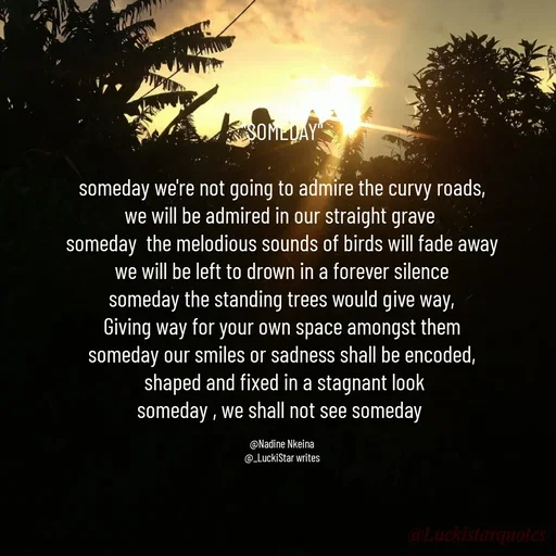 Quote by Nadine Nkeina - 
"SOMEDAY"

someday we're not going to admire the curvy roads,
we will be admired in our straight grave 
someday  the melodious sounds of birds will fade away
we will be left to drown in a forever silence
someday the standing trees would give way,
Giving way for your own space amongst them
someday our smiles or sadness shall be encoded,
 shaped and fixed in a stagnant look
someday , we shall not see someday 

@Nadine Nkeina
@_LuckiStar writes - Made using Quotes Creator App, Post Maker App