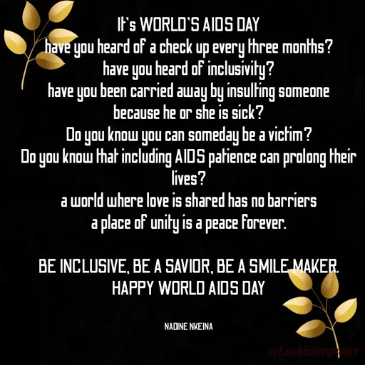Quote by Nadine Nkeina - It's WORLD'S AIDS DAY
have you heard of a check up every three months?
have you heard of inclusivity?
have you been carried away by insulting someone
because he or she is sick?
Do you know you can someday be a victim?
Do you know that including AIDS patience can prolong their lives?
a world where love is shared has no barriers
a place of unity is a peace forever.

BE INCLUSIVE, BE A SAVIOR, BE A SMILE MAKER.
HAPPY WORLD AIDS DAY


NADINE NKEINA - Made using Quotes Creator App, Post Maker App
