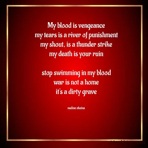 Quote by Nadine Nkeina - My blood is vengeance
my tears is a river of punishment
my shout, is a thunder strike
my death is your ruin

stop swimming in my blood
war is not a home
it's a dirty grave


nadine nkeina - Made using Quotes Creator App, Post Maker App