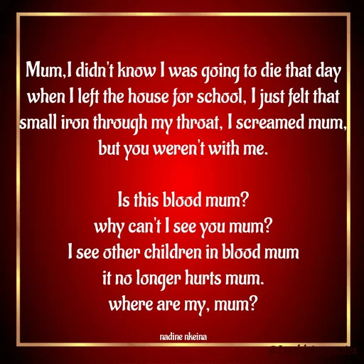 Quote by Nadine Nkeina - Mum,I didn't know I was going to die that day when I left the house for school, I just felt that small iron through my throat, I screamed mum, but you weren't with me.

Is this blood mum?
why can't I see you mum?
I see other children in blood mum
it no longer hurts mum.
where are my, mum?

nadine nkeina - Made using Quotes Creator App, Post Maker App
