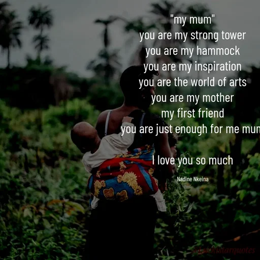 Quote by Nadine Nkeina - "my mum"
you are my strong tower
you are my hammock
you are my inspiration
you are the world of arts
you are my mother
my first friend
you are just enough for me mum

I love you so much

Nadine Nkeina - Made using Quotes Creator App, Post Maker App