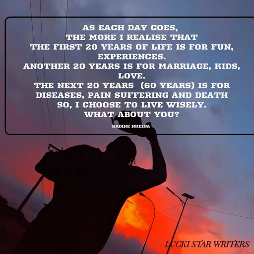 Quote by Nadine Nkeina - AS EACH DAY GOES, 
THE MORE I REALISE THAT
THE FIRST 20 YEARS OF LIFE IS FOR FUN, EXPERIENCES.
ANOTHER 20 YEARS IS FOR MARRIAGE, KIDS, LOVE.
THE NEXT 20 YEARS  (60 YEARS) IS FOR   DISEASES, PAIN SUFFERING AND DEATH
SO, I CHOOSE TO LIVE WISELY.
WHAT ABOUT YOU?

NADINE NKEINA  - Made using Quotes Creator App, Post Maker App