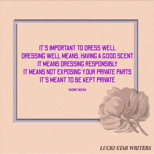 Quote by Nadine Nkeina - IT'S IMPORTANT TO DRESS WELL
DRESSING WELL MEANS, HAVING A GOOD SCENT
IT MEANS DRESSING RESPONSIBLY
IT MEANS NOT EXPOSING YOUR PRIVATE PARTS
IT'S MEANT TO BE KEPT PRIVATE

NADINE NKEINA - Made using Quotes Creator App, Post Maker App
