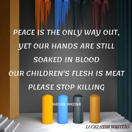Quote by Nadine Nkeina - PEACE IS THE ONLY WAY OUT,
YET OUR HANDS ARE STILL SOAKED IN BLOOD
OUR CHILDREN'S FLESH IS MEAT
PLEASE STOP KILLING

NADINE NKEINA - Made using Quotes Creator App, Post Maker App