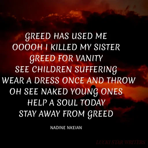 Quote by Nadine Nkeina - GREED HAS USED ME
OOOOH I KILLED MY SISTER
GREED FOR VANITY
SEE CHILDREN SUFFERING
I WEAR A DRESS ONCE AND THROW
OH SEE NAKED YOUNG ONES
HELP A SOUL TODAY
STAY AWAY FROM GREED

NADINE NKEIAN - Made using Quotes Creator App, Post Maker App