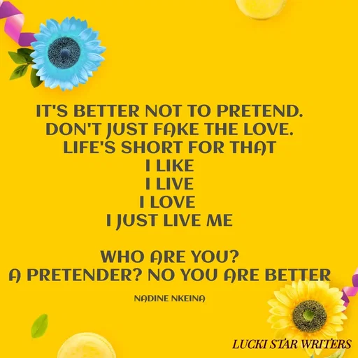 Quote by Nadine Nkeina - IT'S BETTER NOT TO PRETEND.
DON'T JUST FAKE THE LOVE.
LIFE'S SHORT FOR THAT
I LIKE
I LIVE
I LOVE 
I JUST LIVE ME

WHO ARE YOU?
A PRETENDER? NO YOU ARE BETTER

NADINE NKEINA - Made using Quotes Creator App, Post Maker App